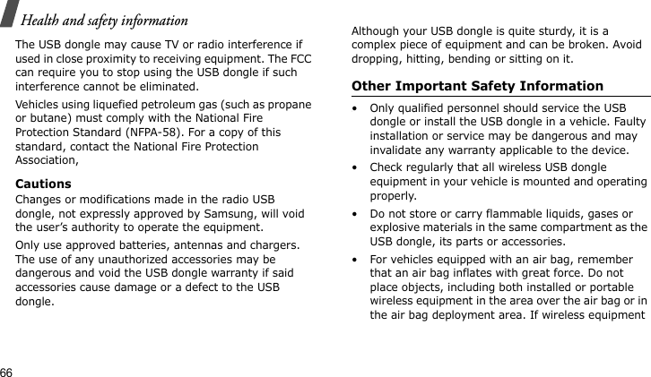 Health and safety information66The USB dongle may cause TV or radio interference if used in close proximity to receiving equipment. The FCC can require you to stop using the USB dongle if such interference cannot be eliminated.Vehicles using liquefied petroleum gas (such as propane or butane) must comply with the National Fire Protection Standard (NFPA-58). For a copy of this standard, contact the National Fire Protection Association, CautionsChanges or modifications made in the radio USB dongle, not expressly approved by Samsung, will void the user’s authority to operate the equipment.Only use approved batteries, antennas and chargers. The use of any unauthorized accessories may be dangerous and void the USB dongle warranty if said accessories cause damage or a defect to the USB dongle.Although your USB dongle is quite sturdy, it is a complex piece of equipment and can be broken. Avoid dropping, hitting, bending or sitting on it.Other Important Safety Information• Only qualified personnel should service the USB dongle or install the USB dongle in a vehicle. Faulty installation or service may be dangerous and may invalidate any warranty applicable to the device.• Check regularly that all wireless USB dongle equipment in your vehicle is mounted and operating properly.• Do not store or carry flammable liquids, gases or explosive materials in the same compartment as the USB dongle, its parts or accessories.• For vehicles equipped with an air bag, remember that an air bag inflates with great force. Do not place objects, including both installed or portable wireless equipment in the area over the air bag or in the air bag deployment area. If wireless equipment 
