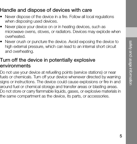5safety and usage informationHandle and dispose of devices with care• Never dispose of the device in a fire. Follow all local regulations when disposing used devices.• Never place your device on or in heating devices, such as microwave ovens, stoves, or radiators. Devices may explode when overheated.• Never crush or puncture the device. Avoid exposing the device to high external pressure, which can lead to an internal short circuit and overheating.Turn off the device in potentially explosive environmentsDo not use your device at refuelling points (service stations) or near fuels or chemicals. Turn off your device whenever directed by warning signs or instructions. The device could cause explosions or fire in and around fuel or chemical storage and transfer areas or blasting areas. Do not store or carry flammable liquids, gases, or explosive materials in the same compartment as the device, its parts, or accessories.