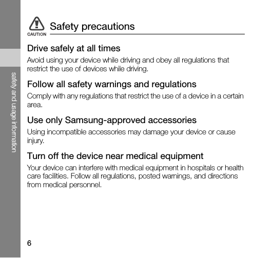 6safety and usage informationDrive safely at all timesAvoid using your device while driving and obey all regulations that restrict the use of devices while driving.Follow all safety warnings and regulationsComply with any regulations that restrict the use of a device in a certain area.Use only Samsung-approved accessoriesUsing incompatible accessories may damage your device or cause injury.Turn off the device near medical equipmentYour device can interfere with medical equipment in hospitals or health care facilities. Follow all regulations, posted warnings, and directions from medical personnel.Safety precautions