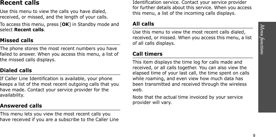 Menu functions    9Recent callsUse this menu to view the calls you have dialed, received, or missed, and the length of your calls.To access this menu, press [OK] in Standby mode and select Recent calls.Missed callsThe phone stores the most recent numbers you have failed to answer. When you access this menu, a list of the missed calls displays.Dialed callsIf Caller Line Identification is available, your phone keeps a list of the most recent outgoing calls that you have made. Contact your service provider for the availability.Answered calls This menu lets you view the most recent calls you have received if you are a subscribe to the Caller Line Identification service. Contact your service provider for further details about this service. When you access this menu, a list of the incoming calls displays.  All calls Use this menu to view the most recent calls dialed, received, or missed. When you access this menu, a list of all calls displays.Call timersThis item displays the time log for calls made and received, or all calls together. You can also view the elapsed time of your last call, the time spent on calls while roaming, and even view how much data has been transmitted and received through the wireless web.Note that the actual time invoiced by your service provider will vary.