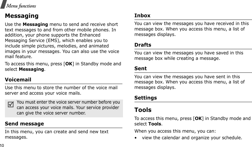 10Menu functionsMessaging Use the Messaging menu to send and receive short text messages to and from other mobile phones. In addition, your phone supports the Enhanced Messaging Service (EMS), which enables you to include simple pictures, melodies, and animated images in your messages. You can also use the voice mail feature.To access this menu, press [OK] in Standby mode and select Messaging.VoicemailUse this menu to store the number of the voice mail server and access your voice mails.Send message In this menu, you can create and send new text messages. InboxYou can view the messages you have received in this message box. When you access this menu, a list of messages displays.DraftsYou can view the messages you have saved in this message box while creating a message.Sent You can view the messages you have sent in this message box. When you access this menu, a list of messages displays.SettingsTools To access this menu, press [OK] in Standby mode and select Tools.When you access this menu, you can: • view the calendar and organize your schedule.You must enter the voice server number before you can access your voice mails. Your service provider can give the voice server number.