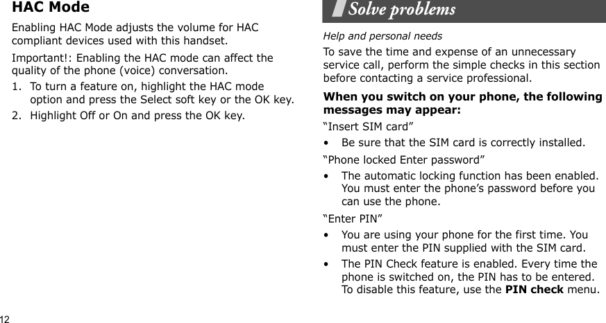 12HAC ModeEnabling HAC Mode adjusts the volume for HAC compliant devices used with this handset.Important!: Enabling the HAC mode can affect the quality of the phone (voice) conversation.1. To turn a feature on, highlight the HAC mode option and press the Select soft key or the OK key.2. Highlight Off or On and press the OK key.Solve problemsHelp and personal needsTo save the time and expense of an unnecessary service call, perform the simple checks in this section before contacting a service professional.When you switch on your phone, the following messages may appear:“Insert SIM card”• Be sure that the SIM card is correctly installed.“Phone locked Enter password”• The automatic locking function has been enabled. You must enter the phone’s password before you can use the phone.“Enter PIN”• You are using your phone for the first time. You must enter the PIN supplied with the SIM card.• The PIN Check feature is enabled. Every time the phone is switched on, the PIN has to be entered. To disable this feature, use the PIN check menu.