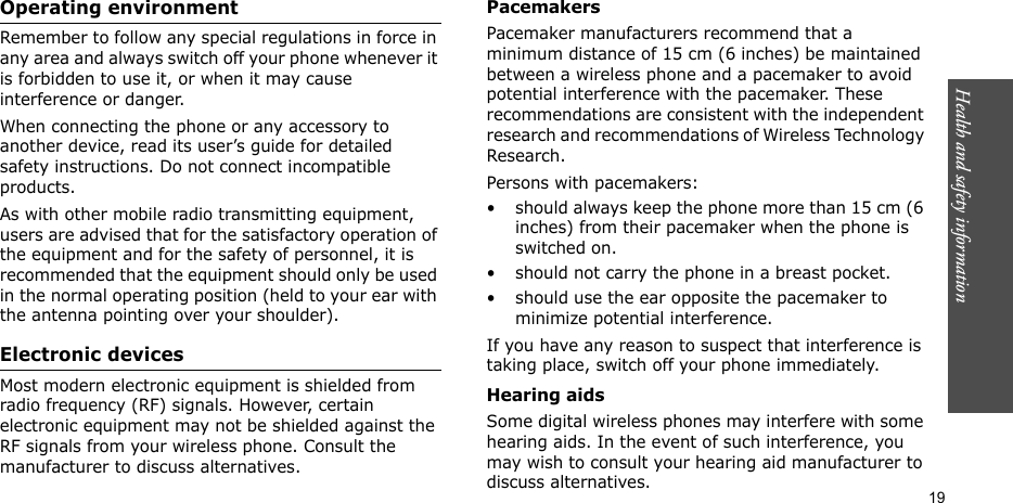 Health and safety information  19Operating environmentRemember to follow any special regulations in force in any area and always switch off your phone whenever it is forbidden to use it, or when it may cause interference or danger.When connecting the phone or any accessory to another device, read its user’s guide for detailed safety instructions. Do not connect incompatible products.As with other mobile radio transmitting equipment, users are advised that for the satisfactory operation of the equipment and for the safety of personnel, it is recommended that the equipment should only be used in the normal operating position (held to your ear with the antenna pointing over your shoulder).Electronic devicesMost modern electronic equipment is shielded from radio frequency (RF) signals. However, certain electronic equipment may not be shielded against the RF signals from your wireless phone. Consult the manufacturer to discuss alternatives.PacemakersPacemaker manufacturers recommend that a minimum distance of 15 cm (6 inches) be maintained between a wireless phone and a pacemaker to avoid potential interference with the pacemaker. These recommendations are consistent with the independent research and recommendations of Wireless Technology Research.Persons with pacemakers:• should always keep the phone more than 15 cm (6 inches) from their pacemaker when the phone is switched on.• should not carry the phone in a breast pocket.• should use the ear opposite the pacemaker to minimize potential interference.If you have any reason to suspect that interference is taking place, switch off your phone immediately.Hearing aidsSome digital wireless phones may interfere with some hearing aids. In the event of such interference, you may wish to consult your hearing aid manufacturer to discuss alternatives.