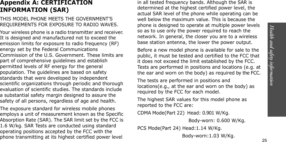 Health and safety information  25Appendix A: CERTIFICATION INFORMATION (SAR)THIS MODEL PHONE MEETS THE GOVERNMENT’S REQUIREMENTS FOR EXPOSURE TO RADIO WAVES.Your wireless phone is a radio transmitter and receiver. It is designed and manufactured not to exceed the emission limits for exposure to radio frequency (RF) energy set by the Federal Communications Commission of the U.S. Government. These limits are part of comprehensive guidelines and establish permitted levels of RF energy for the general population. The guidelines are based on safety standards that were developed by independent scientific organizations through periodic and thorough evaluation of scientific studies. The standards include a substantial safety margin designed to assure the safety of all persons, regardless of age and health.The exposure standard for wireless mobile phones employs a unit of measurement known as the Specific Absorption Rate (SAR). The SAR limit set by the FCC is 1.6 W/kg. SAR Tests are conducted using standard operating positions accepted by the FCC with the phone transmitting at its highest certified power level in all tested frequency bands. Although the SAR is determined at the highest certified power level, the actual SAR level of the phone while operating can be well below the maximum value. This is because the phone is designed to operate at multiple power levels so as to use only the power required to reach the network. In general, the closer you are to a wireless base station antenna, the lower the power output.Before a new model phone is available for sale to the public, it must be tested and certified to the FCC that it does not exceed the limit established by the FCC. Tests are performed in positions and locations (e.g. at the ear and worn on the body) as required by the FCC. The tests are performed in positions and locations(e.g., at the ear and worn on the body) as required by the FCC for each model.The highest SAR values for this model phone as reported to the FCC are:CDMA Mode(Part 22)  Head: 0.901 W/Kg.                                                         Body-worn: 0.600 W/Kg.PCS Mode(Part 24) Head:1.14 W/Kg.                             Body-worn:1.03 W/Kg.
