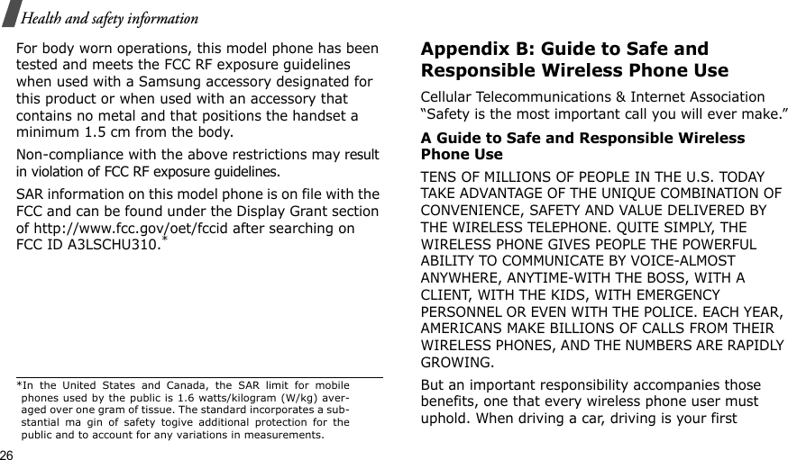 26Health and safety informationFor body worn operations, this model phone has been tested and meets the FCC RF exposure guidelines when used with a Samsung accessory designated for this product or when used with an accessory that contains no metal and that positions the handset a minimum 1.5 cm from the body.Non-compliance with the above restrictions may result in violation of FCC RF exposure guidelines. SAR information on this model phone is on file with the FCC and can be found under the Display Grant section of http://www.fcc.gov/oet/fccid after searching on FCC ID A3LSCHU310.*Appendix B: Guide to Safe and Responsible Wireless Phone UseCellular Telecommunications &amp; Internet Association “Safety is the most important call you will ever make.”A Guide to Safe and Responsible Wireless Phone UseTENS OF MILLIONS OF PEOPLE IN THE U.S. TODAY TAKE ADVANTAGE OF THE UNIQUE COMBINATION OF CONVENIENCE, SAFETY AND VALUE DELIVERED BY THE WIRELESS TELEPHONE. QUITE SIMPLY, THE WIRELESS PHONE GIVES PEOPLE THE POWERFUL ABILITY TO COMMUNICATE BY VOICE-ALMOST ANYWHERE, ANYTIME-WITH THE BOSS, WITH A CLIENT, WITH THE KIDS, WITH EMERGENCY PERSONNEL OR EVEN WITH THE POLICE. EACH YEAR, AMERICANS MAKE BILLIONS OF CALLS FROM THEIR WIRELESS PHONES, AND THE NUMBERS ARE RAPIDLY GROWING.But an important responsibility accompanies those benefits, one that every wireless phone user must uphold. When driving a car, driving is your first *In the United States and Canada, the SAR limit for mobilephones used by the public is 1.6 watts/kilogram (W/kg) aver-aged over one gram of tissue. The standard incorporates a sub-stantial ma gin of safety togive additional protection for thepublic and to account for any variations in measurements.