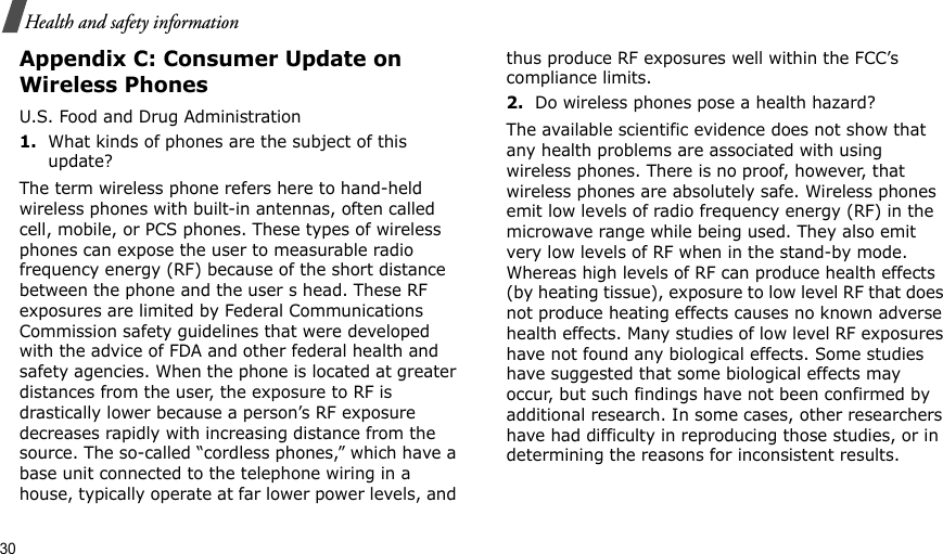 30Health and safety informationAppendix C: Consumer Update on Wireless PhonesU.S. Food and Drug Administration1.What kinds of phones are the subject of this update?The term wireless phone refers here to hand-held wireless phones with built-in antennas, often called cell, mobile, or PCS phones. These types of wireless phones can expose the user to measurable radio frequency energy (RF) because of the short distance between the phone and the user s head. These RF exposures are limited by Federal Communications Commission safety guidelines that were developed with the advice of FDA and other federal health and safety agencies. When the phone is located at greater distances from the user, the exposure to RF is drastically lower because a person’s RF exposure decreases rapidly with increasing distance from the source. The so-called “cordless phones,” which have a base unit connected to the telephone wiring in a house, typically operate at far lower power levels, and thus produce RF exposures well within the FCC’s compliance limits.2.Do wireless phones pose a health hazard?The available scientific evidence does not show that any health problems are associated with using wireless phones. There is no proof, however, that wireless phones are absolutely safe. Wireless phones emit low levels of radio frequency energy (RF) in the microwave range while being used. They also emit very low levels of RF when in the stand-by mode. Whereas high levels of RF can produce health effects (by heating tissue), exposure to low level RF that does not produce heating effects causes no known adverse health effects. Many studies of low level RF exposures have not found any biological effects. Some studies have suggested that some biological effects may occur, but such findings have not been confirmed by additional research. In some cases, other researchers have had difficulty in reproducing those studies, or in determining the reasons for inconsistent results.