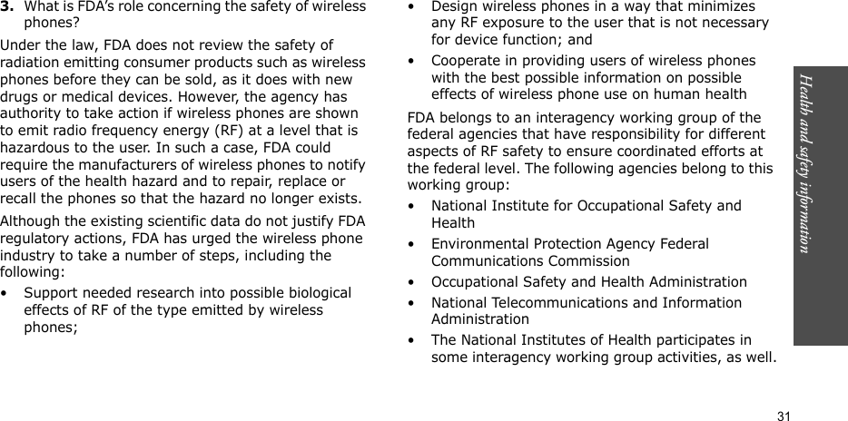 Health and safety information  313.What is FDA’s role concerning the safety of wireless phones?Under the law, FDA does not review the safety of radiation emitting consumer products such as wireless phones before they can be sold, as it does with new drugs or medical devices. However, the agency has authority to take action if wireless phones are shown to emit radio frequency energy (RF) at a level that is hazardous to the user. In such a case, FDA could require the manufacturers of wireless phones to notify users of the health hazard and to repair, replace or recall the phones so that the hazard no longer exists.Although the existing scientific data do not justify FDA regulatory actions, FDA has urged the wireless phone industry to take a number of steps, including the following:• Support needed research into possible biological effects of RF of the type emitted by wireless phones;• Design wireless phones in a way that minimizes any RF exposure to the user that is not necessary for device function; and• Cooperate in providing users of wireless phones with the best possible information on possible effects of wireless phone use on human healthFDA belongs to an interagency working group of the federal agencies that have responsibility for different aspects of RF safety to ensure coordinated efforts at the federal level. The following agencies belong to this working group:• National Institute for Occupational Safety and Health• Environmental Protection Agency Federal Communications Commission• Occupational Safety and Health Administration• National Telecommunications and Information Administration• The National Institutes of Health participates in some interagency working group activities, as well.