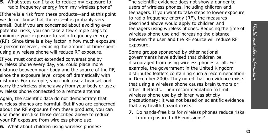 Health and safety information  335.What steps can I take to reduce my exposure to radio frequency energy from my wireless phone?If there is a risk from these products—and at this point we do not know that there is—it is probably very small. But if you are concerned about avoiding even potential risks, you can take a few simple steps to minimize your exposure to radio frequency energy (RF). Since time is a key factor in how much exposure a person receives, reducing the amount of time spent using a wireless phone will reduce RF exposure.If you must conduct extended conversations by wireless phone every day, you could place more distance between your body and the source of the RF, since the exposure level drops off dramatically with distance. For example, you could use a headset and carry the wireless phone away from your body or use a wireless phone connected to a remote antennaAgain, the scientific data do not demonstrate that wireless phones are harmful. But if you are concerned about the RF exposure from these products, you can use measures like those described above to reduce your RF exposure from wireless phone use.6.What about children using wireless phones?The scientific evidence does not show a danger to users of wireless phones, including children and teenagers. If you want to take steps to lower exposure to radio frequency energy (RF), the measures described above would apply to children and teenagers using wireless phones. Reducing the time of wireless phone use and increasing the distance between the user and the RF source will reduce RF exposure.Some groups sponsored by other national governments have advised that children be discouraged from using wireless phones at all. For example, the government in the United Kingdom distributed leaflets containing such a recommendation in December 2000. They noted that no evidence exists that using a wireless phone causes brain tumors or other ill effects. Their recommendation to limit wireless phone use by children was strictly precautionary; it was not based on scientific evidence that any health hazard exists.7.Do hands-free kits for wireless phones reduce risks from exposure to RF emissions?