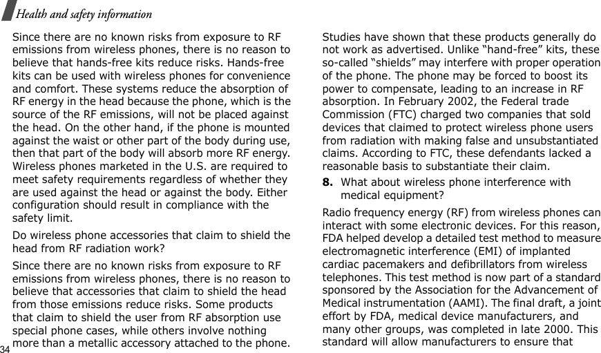 34Health and safety informationSince there are no known risks from exposure to RF emissions from wireless phones, there is no reason to believe that hands-free kits reduce risks. Hands-free kits can be used with wireless phones for convenience and comfort. These systems reduce the absorption of RF energy in the head because the phone, which is the source of the RF emissions, will not be placed against the head. On the other hand, if the phone is mounted against the waist or other part of the body during use, then that part of the body will absorb more RF energy. Wireless phones marketed in the U.S. are required to meet safety requirements regardless of whether they are used against the head or against the body. Either configuration should result in compliance with the safety limit.Do wireless phone accessories that claim to shield the head from RF radiation work?Since there are no known risks from exposure to RF emissions from wireless phones, there is no reason to believe that accessories that claim to shield the head from those emissions reduce risks. Some products that claim to shield the user from RF absorption use special phone cases, while others involve nothing more than a metallic accessory attached to the phone. Studies have shown that these products generally do not work as advertised. Unlike “hand-free” kits, these so-called “shields” may interfere with proper operation of the phone. The phone may be forced to boost its power to compensate, leading to an increase in RF absorption. In February 2002, the Federal trade Commission (FTC) charged two companies that sold devices that claimed to protect wireless phone users from radiation with making false and unsubstantiated claims. According to FTC, these defendants lacked a reasonable basis to substantiate their claim.8.What about wireless phone interference with medical equipment? Radio frequency energy (RF) from wireless phones can interact with some electronic devices. For this reason, FDA helped develop a detailed test method to measure electromagnetic interference (EMI) of implanted cardiac pacemakers and defibrillators from wireless telephones. This test method is now part of a standard sponsored by the Association for the Advancement of Medical instrumentation (AAMI). The final draft, a joint effort by FDA, medical device manufacturers, and many other groups, was completed in late 2000. This standard will allow manufacturers to ensure that 