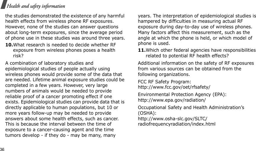 36Health and safety informationthe studies demonstrated the existence of any harmful health effects from wireless phone RF exposures. However, none of the studies can answer questions about long-term exposures, since the average period of phone use in these studies was around three years.10.What research is needed to decide whether RF exposure from wireless phones poses a health risk?A combination of laboratory studies and epidemiological studies of people actually using wireless phones would provide some of the data that are needed. Lifetime animal exposure studies could be completed in a few years. However, very large numbers of animals would be needed to provide reliable proof of a cancer promoting effect if one exists. Epidemiological studies can provide data that is directly applicable to human populations, but 10 or more years follow-up may be needed to provide answers about some health effects, such as cancer. This is because the interval between the time of exposure to a cancer-causing agent and the time tumors develop - if they do - may be many, many years. The interpretation of epidemiological studies is hampered by difficulties in measuring actual RF exposure during day-to-day use of wireless phones. Many factors affect this measurement, such as the angle at which the phone is held, or which model of phone is used.11.Which other federal agencies have responsibilities related to potential RF health effects?Additional information on the safety of RF exposures from various sources can be obtained from the following organizations.FCC RF Safety Program:http://www.fcc.gov/oet/rfsafety/Environmental Protection Agency (EPA):http://www.epa.gov/radiation/Occupational Safety and Health Administration’s (OSHA):http://www.osha-slc.gov/SLTC/radiofrequencyradiation/index.html