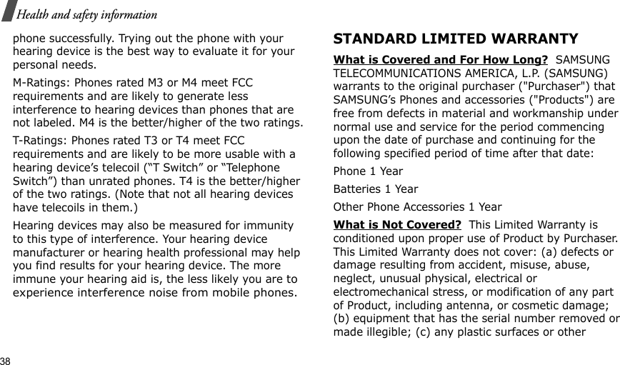 38Health and safety informationphone successfully. Trying out the phone with your hearing device is the best way to evaluate it for your personal needs.M-Ratings: Phones rated M3 or M4 meet FCC requirements and are likely to generate less interference to hearing devices than phones that are not labeled. M4 is the better/higher of the two ratings.T-Ratings: Phones rated T3 or T4 meet FCC requirements and are likely to be more usable with a hearing device’s telecoil (“T Switch” or “Telephone Switch”) than unrated phones. T4 is the better/higher of the two ratings. (Note that not all hearing devices have telecoils in them.)Hearing devices may also be measured for immunity to this type of interference. Your hearing device manufacturer or hearing health professional may help you find results for your hearing device. The more immune your hearing aid is, the less likely you are to experience interference noise from mobile phones.STANDARD LIMITED WARRANTYWhat is Covered and For How Long?  SAMSUNG TELECOMMUNICATIONS AMERICA, L.P. (SAMSUNG) warrants to the original purchaser (&quot;Purchaser&quot;) that SAMSUNG’s Phones and accessories (&quot;Products&quot;) are free from defects in material and workmanship under normal use and service for the period commencing upon the date of purchase and continuing for the following specified period of time after that date:Phone 1 YearBatteries 1 YearOther Phone Accessories 1 YearWhat is Not Covered?  This Limited Warranty is conditioned upon proper use of Product by Purchaser. This Limited Warranty does not cover: (a) defects or damage resulting from accident, misuse, abuse, neglect, unusual physical, electrical or electromechanical stress, or modification of any part of Product, including antenna, or cosmetic damage; (b) equipment that has the serial number removed or made illegible; (c) any plastic surfaces or other 