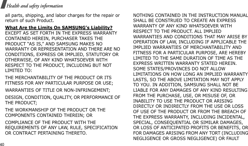 40Health and safety informationall parts, shipping, and labor charges for the repair or return of such Product. What Are the Limits On SAMSUNG’s Liability? EXCEPT AS SET FORTH IN THE EXPRESS WARRANTY CONTAINED HEREIN, PURCHASER TAKES THE PRODUCT “AS IS,” AND SAMSUNG MAKES NO WARRANTY OR REPRESENTATION AND THERE ARE NO CONDITIONS, EXPRESS OR IMPLIED, STATUTORY OR OTHERWISE, OF ANY KIND WHATSOEVER WITH RESPECT TO THE PRODUCT, INCLUDING BUT NOT LIMITED TO:THE MERCHANTABILITY OF THE PRODUCT OR ITS FITNESS FOR ANY PARTICULAR PURPOSE OR USE;WARRANTIES OF TITLE OR NON-INFRINGEMENT;DESIGN, CONDITION, QUALITY, OR PERFORMANCE OF THE PRODUCT;THE WORKMANSHIP OF THE PRODUCT OR THE COMPONENTS CONTAINED THEREIN; ORCOMPLIANCE OF THE PRODUCT WITH THE REQUIREMENTS OF ANY LAW, RULE, SPECIFICATION OR CONTRACT PERTAINING THERETO. NOTHING CONTAINED IN THE INSTRUCTION MANUAL SHALL BE CONSTRUED TO CREATE AN EXPRESS WARRANTY OF ANY KIND WHATSOEVER WITH RESPECT TO THE PRODUCT. ALL IMPLIED WARRANTIES AND CONDITIONS THAT MAY ARISE BY OPERATION OF LAW, INCLUDING IF APPLICABLE THE IMPLIED WARRANTIES OF MERCHANTABILITY AND FITNESS FOR A PARTICULAR PURPOSE, ARE HEREBY LIMITED TO THE SAME DURATION OF TIME AS THE EXPRESS WRITTEN WARRANTY STATED HEREIN. SOME STATES/PROVINCES DO NOT ALLOW LIMITATIONS ON HOW LONG AN IMPLIED WARRANTY LASTS, SO THE ABOVE LIMITATION MAY NOT APPLY TO YOU. IN ADDITION, SAMSUNG SHALL NOT BE LIABLE FOR ANY DAMAGES OF ANY KIND RESULTING FROM THE PURCHASE, USE, OR MISUSE OF, OR INABILITY TO USE THE PRODUCT OR ARISING DIRECTLY OR INDIRECTLY FROM THE USE OR LOSS OF USE OF THE PRODUCT OR FROM THE BREACH OF THE EXPRESS WARRANTY, INCLUDING INCIDENTAL, SPECIAL, CONSEQUENTIAL OR SIMILAR DAMAGES, OR LOSS OF ANTICIPATED PROFITS OR BENEFITS, OR FOR DAMAGES ARISING FROM ANY TORT (INCLUDING NEGLIGENCE OR GROSS NEGLIGENCE) OR FAULT 