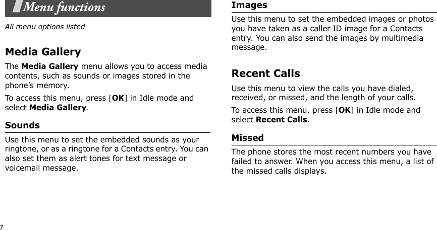 7Menu functionsAll menu options listedMedia GalleryThe Media Gallery menu allows you to access media contents, such as sounds or images stored in the phone’s memory.To access this menu, press [OK] in Idle mode and select Media Gallery.SoundsUse this menu to set the embedded sounds as your ringtone, or as a ringtone for a Contacts entry. You can also set them as alert tones for text message or voicemail message.ImagesUse this menu to set the embedded images or photos you have taken as a caller ID image for a Contacts entry. You can also send the images by multimedia message.Recent CallsUse this menu to view the calls you have dialed, received, or missed, and the length of your calls.To access this menu, press [OK] in Idle mode and select Recent Calls.MissedThe phone stores the most recent numbers you have failed to answer. When you access this menu, a list of the missed calls displays.