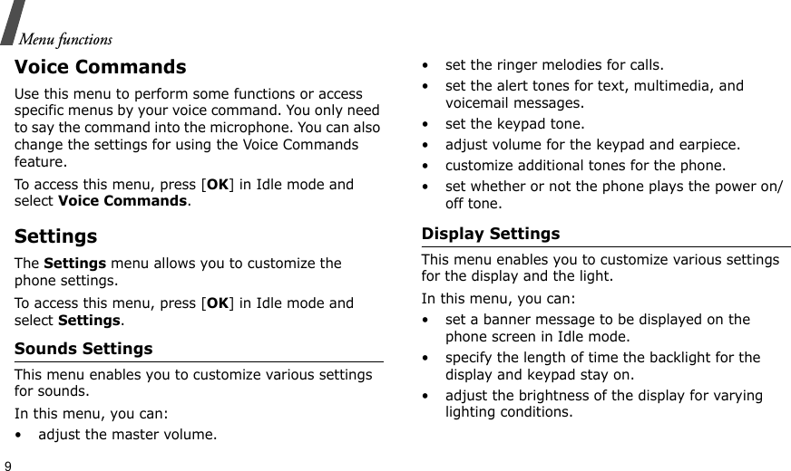 9Menu functionsVoice CommandsUse this menu to perform some functions or access specific menus by your voice command. You only need to say the command into the microphone. You can also change the settings for using the Voice Commands feature.To access this menu, press [OK] in Idle mode and select Voice Commands.SettingsThe Settings menu allows you to customize the phone settings.To access this menu, press [OK] in Idle mode and select Settings.Sounds SettingsThis menu enables you to customize various settings for sounds.In this menu, you can:• adjust the master volume.• set the ringer melodies for calls.• set the alert tones for text, multimedia, and voicemail messages.• set the keypad tone.• adjust volume for the keypad and earpiece.• customize additional tones for the phone.• set whether or not the phone plays the power on/off tone.Display SettingsThis menu enables you to customize various settings for the display and the light.In this menu, you can:• set a banner message to be displayed on the phone screen in Idle mode.• specify the length of time the backlight for the display and keypad stay on.• adjust the brightness of the display for varying lighting conditions.