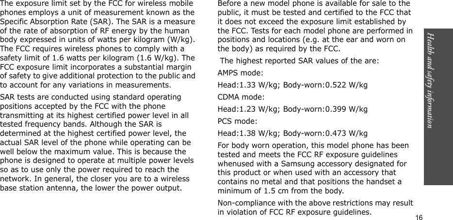 Health and safety information  16The exposure limit set by the FCC for wireless mobile phones employs a unit of measurement known as the Specific Absorption Rate (SAR). The SAR is a measure of the rate of absorption of RF energy by the human body expressed in units of watts per kilogram (W/kg). The FCC requires wireless phones to comply with a safety limit of 1.6 watts per kilogram (1.6 W/kg). The FCC exposure limit incorporates a substantial margin of safety to give additional protection to the public and to account for any variations in measurements.SAR tests are conducted using standard operating positions accepted by the FCC with the phone transmitting at its highest certified power level in all tested frequency bands. Although the SAR is determined at the highest certified power level, the actual SAR level of the phone while operating can be well below the maximum value. This is because the phone is designed to operate at multiple power levels so as to use only the power required to reach the network. In general, the closer you are to a wireless base station antenna, the lower the power output.Before a new model phone is available for sale to the public, it must be tested and certified to the FCC that it does not exceed the exposure limit established by the FCC. Tests for each model phone are performed in positions and locations (e.g. at the ear and worn on the body) as required by the FCC.  The highest reported SAR values of the are:AMPS mode:Head:1.33 W/kg; Body-worn:0.522 W/kgCDMA mode:Head:1.23 W/kg; Body-worn:0.399 W/kgPCS mode:Head:1.38 W/kg; Body-worn:0.473 W/kgFor body worn operation, this model phone has been tested and meets the FCC RF exposure guidelines whenused with a Samsung accessory designated for this product or when used with an accessory that contains no metal and that positions the handset a minimum of 1.5 cm from the body.Non-compliance with the above restrictions may result in violation of FCC RF exposure guidelines.