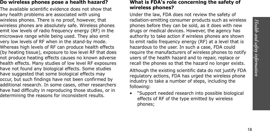 Health and safety information  18Do wireless phones pose a health hazard?The available scientific evidence does not show that any health problems are associated with using wireless phones. There is no proof, however, that wireless phones are absolutely safe. Wireless phones emit low levels of radio frequency energy (RF) in the microwave range while being used. They also emit very low levels of RF when in the stand-by mode. Whereas high levels of RF can produce health effects (by heating tissue), exposure to low level RF that does not produce heating effects causes no known adverse health effects. Many studies of low level RF exposures have not found any biological effects. Some studies have suggested that some biological effects may occur, but such findings have not been confirmed by additional research. In some cases, other researchers have had difficulty in reproducing those studies, or in determining the reasons for inconsistent results.What is FDA&apos;s role concerning the safety of wireless phones?Under the law, FDA does not review the safety of radiation-emitting consumer products such as wireless phones before they can be sold, as it does with new drugs or medical devices. However, the agency has authority to take action if wireless phones are shown to emit radio frequency energy (RF) at a level that is hazardous to the user. In such a case, FDA could require the manufacturers of wireless phones to notify users of the health hazard and to repair, replace or recall the phones so that the hazard no longer exists.Although the existing scientific data do not justify FDA regulatory actions, FDA has urged the wireless phone industry to take a number of steps, including the following:• “Support needed research into possible biological effects of RF of the type emitted by wireless phones;