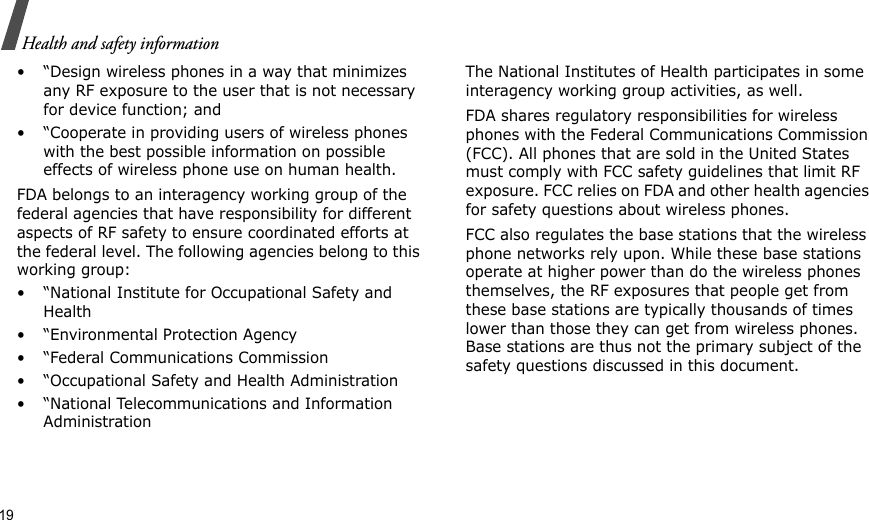 19Health and safety information• “Design wireless phones in a way that minimizes any RF exposure to the user that is not necessary for device function; and• “Cooperate in providing users of wireless phones with the best possible information on possible effects of wireless phone use on human health.FDA belongs to an interagency working group of the federal agencies that have responsibility for different aspects of RF safety to ensure coordinated efforts at the federal level. The following agencies belong to this working group:• “National Institute for Occupational Safety and Health• “Environmental Protection Agency• “Federal Communications Commission• “Occupational Safety and Health Administration• “National Telecommunications and Information AdministrationThe National Institutes of Health participates in some interagency working group activities, as well.FDA shares regulatory responsibilities for wireless phones with the Federal Communications Commission (FCC). All phones that are sold in the United States must comply with FCC safety guidelines that limit RF exposure. FCC relies on FDA and other health agencies for safety questions about wireless phones.FCC also regulates the base stations that the wireless phone networks rely upon. While these base stations operate at higher power than do the wireless phones themselves, the RF exposures that people get from these base stations are typically thousands of times lower than those they can get from wireless phones. Base stations are thus not the primary subject of the safety questions discussed in this document.
