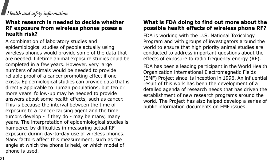 21Health and safety informationWhat research is needed to decide whether RF exposure from wireless phones poses a health risk?A combination of laboratory studies and epidemiological studies of people actually using wireless phones would provide some of the data that are needed. Lifetime animal exposure studies could be completed in a few years. However, very large numbers of animals would be needed to provide reliable proof of a cancer promoting effect if one exists. Epidemiological studies can provide data that is directly applicable to human populations, but ten or more years&apos; follow-up may be needed to provide answers about some health effects, such as cancer. This is because the interval between the time of exposure to a cancer-causing agent and the time tumors develop - if they do - may be many, many years. The interpretation of epidemiological studies is hampered by difficulties in measuring actual RF exposure during day-to-day use of wireless phones. Many factors affect this measurement, such as the angle at which the phone is held, or which model of phone is used.What is FDA doing to find out more about the possible health effects of wireless phone RF?FDA is working with the U.S. National Toxicology Program and with groups of investigators around the world to ensure that high priority animal studies are conducted to address important questions about the effects of exposure to radio frequency energy (RF).FDA has been a leading participant in the World Health Organization international Electromagnetic Fields (EMF) Project since its inception in 1996. An influential result of this work has been the development of a detailed agenda of research needs that has driven the establishment of new research programs around the world. The Project has also helped develop a series of public information documents on EMF issues.
