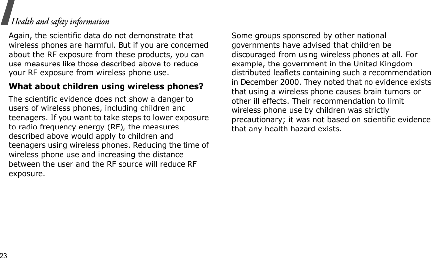 23Health and safety informationAgain, the scientific data do not demonstrate that wireless phones are harmful. But if you are concerned about the RF exposure from these products, you can use measures like those described above to reduce your RF exposure from wireless phone use.What about children using wireless phones?The scientific evidence does not show a danger to users of wireless phones, including children and teenagers. If you want to take steps to lower exposure to radio frequency energy (RF), the measures described above would apply to children and teenagers using wireless phones. Reducing the time of wireless phone use and increasing the distance between the user and the RF source will reduce RF exposure.Some groups sponsored by other national governments have advised that children be discouraged from using wireless phones at all. For example, the government in the United Kingdom distributed leaflets containing such a recommendation in December 2000. They noted that no evidence exists that using a wireless phone causes brain tumors or other ill effects. Their recommendation to limit wireless phone use by children was strictly precautionary; it was not based on scientific evidence that any health hazard exists. 