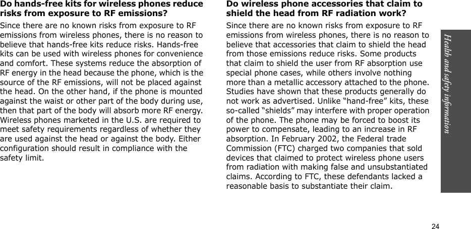 Health and safety information  24Do hands-free kits for wireless phones reduce risks from exposure to RF emissions?Since there are no known risks from exposure to RF emissions from wireless phones, there is no reason to believe that hands-free kits reduce risks. Hands-free kits can be used with wireless phones for convenience and comfort. These systems reduce the absorption of RF energy in the head because the phone, which is the source of the RF emissions, will not be placed against the head. On the other hand, if the phone is mounted against the waist or other part of the body during use, then that part of the body will absorb more RF energy. Wireless phones marketed in the U.S. are required to meet safety requirements regardless of whether they are used against the head or against the body. Either configuration should result in compliance with the safety limit.Do wireless phone accessories that claim to shield the head from RF radiation work?Since there are no known risks from exposure to RF emissions from wireless phones, there is no reason to believe that accessories that claim to shield the head from those emissions reduce risks. Some products that claim to shield the user from RF absorption use special phone cases, while others involve nothing more than a metallic accessory attached to the phone. Studies have shown that these products generally do not work as advertised. Unlike “hand-free” kits, these so-called “shields” may interfere with proper operation of the phone. The phone may be forced to boost its power to compensate, leading to an increase in RF absorption. In February 2002, the Federal trade Commission (FTC) charged two companies that sold devices that claimed to protect wireless phone users from radiation with making false and unsubstantiated claims. According to FTC, these defendants lacked a reasonable basis to substantiate their claim.