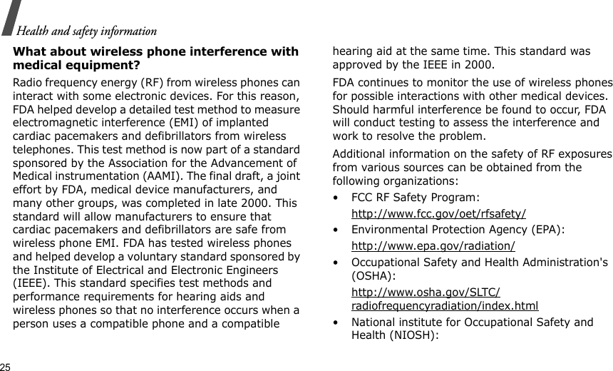25Health and safety informationWhat about wireless phone interference with medical equipment?Radio frequency energy (RF) from wireless phones can interact with some electronic devices. For this reason, FDA helped develop a detailed test method to measure electromagnetic interference (EMI) of implanted cardiac pacemakers and defibrillators from wireless telephones. This test method is now part of a standard sponsored by the Association for the Advancement of Medical instrumentation (AAMI). The final draft, a joint effort by FDA, medical device manufacturers, and many other groups, was completed in late 2000. This standard will allow manufacturers to ensure that cardiac pacemakers and defibrillators are safe from wireless phone EMI. FDA has tested wireless phones and helped develop a voluntary standard sponsored by the Institute of Electrical and Electronic Engineers (IEEE). This standard specifies test methods and performance requirements for hearing aids and wireless phones so that no interference occurs when a person uses a compatible phone and a compatible hearing aid at the same time. This standard was approved by the IEEE in 2000.FDA continues to monitor the use of wireless phones for possible interactions with other medical devices. Should harmful interference be found to occur, FDA will conduct testing to assess the interference and work to resolve the problem.Additional information on the safety of RF exposures from various sources can be obtained from the following organizations:• FCC RF Safety Program:http://www.fcc.gov/oet/rfsafety/• Environmental Protection Agency (EPA):http://www.epa.gov/radiation/• Occupational Safety and Health Administration&apos;s (OSHA): http://www.osha.gov/SLTC/radiofrequencyradiation/index.html• National institute for Occupational Safety and Health (NIOSH):