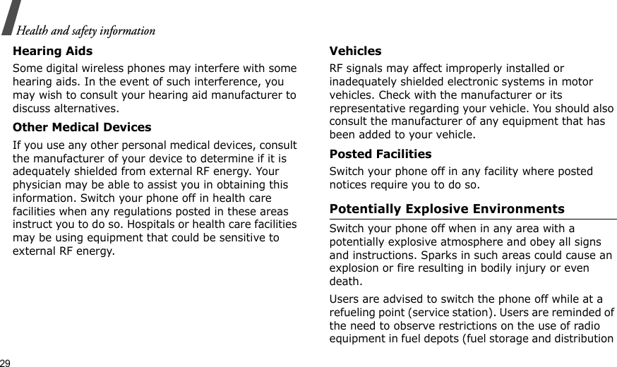 29Health and safety informationHearing AidsSome digital wireless phones may interfere with some hearing aids. In the event of such interference, you may wish to consult your hearing aid manufacturer to discuss alternatives.Other Medical DevicesIf you use any other personal medical devices, consult the manufacturer of your device to determine if it is adequately shielded from external RF energy. Your physician may be able to assist you in obtaining this information. Switch your phone off in health care facilities when any regulations posted in these areas instruct you to do so. Hospitals or health care facilities may be using equipment that could be sensitive to external RF energy.VehiclesRF signals may affect improperly installed or inadequately shielded electronic systems in motor vehicles. Check with the manufacturer or its representative regarding your vehicle. You should also consult the manufacturer of any equipment that has been added to your vehicle.Posted FacilitiesSwitch your phone off in any facility where posted notices require you to do so.Potentially Explosive EnvironmentsSwitch your phone off when in any area with a potentially explosive atmosphere and obey all signs and instructions. Sparks in such areas could cause an explosion or fire resulting in bodily injury or even death.Users are advised to switch the phone off while at a refueling point (service station). Users are reminded of the need to observe restrictions on the use of radio equipment in fuel depots (fuel storage and distribution 