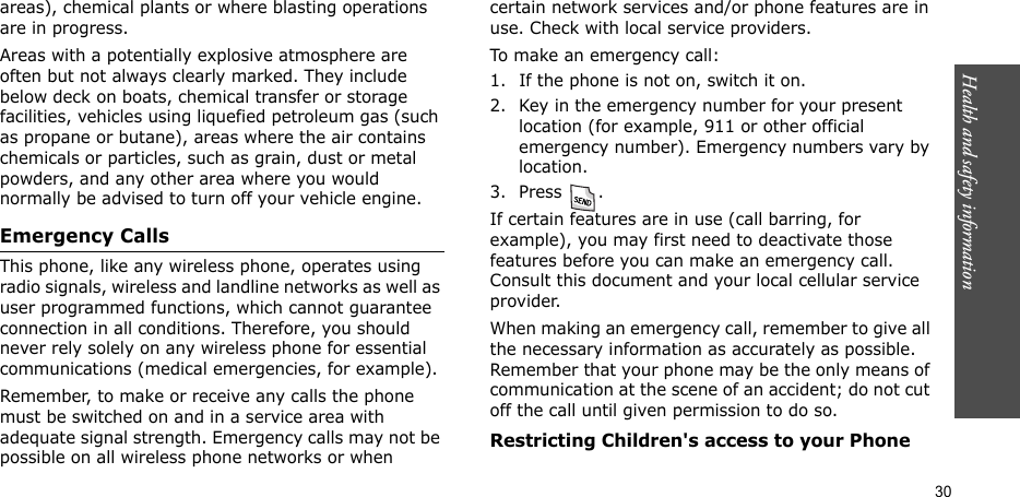 Health and safety information  30areas), chemical plants or where blasting operations are in progress.Areas with a potentially explosive atmosphere are often but not always clearly marked. They include below deck on boats, chemical transfer or storage facilities, vehicles using liquefied petroleum gas (such as propane or butane), areas where the air contains chemicals or particles, such as grain, dust or metal powders, and any other area where you would normally be advised to turn off your vehicle engine.Emergency CallsThis phone, like any wireless phone, operates using radio signals, wireless and landline networks as well as user programmed functions, which cannot guarantee connection in all conditions. Therefore, you should never rely solely on any wireless phone for essential communications (medical emergencies, for example).Remember, to make or receive any calls the phone must be switched on and in a service area with adequate signal strength. Emergency calls may not be possible on all wireless phone networks or when certain network services and/or phone features are in use. Check with local service providers.To make an emergency call:1. If the phone is not on, switch it on.2. Key in the emergency number for your present location (for example, 911 or other official emergency number). Emergency numbers vary by location.3. Press .If certain features are in use (call barring, for example), you may first need to deactivate those features before you can make an emergency call. Consult this document and your local cellular service provider.When making an emergency call, remember to give all the necessary information as accurately as possible. Remember that your phone may be the only means of communication at the scene of an accident; do not cut off the call until given permission to do so.Restricting Children&apos;s access to your Phone