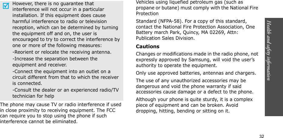 Health and safety information  32The phone may cause TV or radio interference if used in close proximity to receiving equipment. The FCC can require you to stop using the phone if such interference cannot be eliminated.Vehicles using liquefied petroleum gas (such as propane or butane) must comply with the National Fire ProtectionStandard (NFPA-58). For a copy of this standard, contact the National Fire Protection Association, One Battery march Park, Quincy, MA 02269, Attn: Publication Sales Division.CautionsChanges or modifications made in the radio phone, not expressly approved by Samsung, will void the user’s authority to operate the equipment.Only use approved batteries, antennas and chargers.The use of any unauthorized accessories may be dangerous and void the phone warranty if said accessories cause damage or a defect to the phone.Although your phone is quite sturdy, it is a complex piece of equipment and can be broken. Avoid dropping, hitting, bending or sitting on it.However, there is no guarantee that interference will not occur in a particular installation. If this equipment does cause harmful interference to radio or television reception, which can be determined by turning the equipment off and on, the user is encouraged to try to correct the interference by one or more of the following measures:-Reorient or relocate the receiving antenna.-Increase the separation between the equipment and receiver.-Connect the equipment into an outlet on a circuit different from that to which the receiver is connected.-Consult the dealer or an experienced radio/TV technician for help