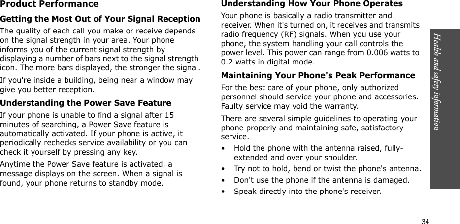 Health and safety information  34Product PerformanceGetting the Most Out of Your Signal ReceptionThe quality of each call you make or receive depends on the signal strength in your area. Your phone informs you of the current signal strength by displaying a number of bars next to the signal strength icon. The more bars displayed, the stronger the signal.If you&apos;re inside a building, being near a window may give you better reception.Understanding the Power Save FeatureIf your phone is unable to find a signal after 15 minutes of searching, a Power Save feature is automatically activated. If your phone is active, it periodically rechecks service availability or you can check it yourself by pressing any key.Anytime the Power Save feature is activated, a message displays on the screen. When a signal is found, your phone returns to standby mode.Understanding How Your Phone OperatesYour phone is basically a radio transmitter and receiver. When it&apos;s turned on, it receives and transmits radio frequency (RF) signals. When you use your phone, the system handling your call controls the power level. This power can range from 0.006 watts to 0.2 watts in digital mode.Maintaining Your Phone&apos;s Peak PerformanceFor the best care of your phone, only authorized personnel should service your phone and accessories. Faulty service may void the warranty.There are several simple guidelines to operating your phone properly and maintaining safe, satisfactory service.• Hold the phone with the antenna raised, fully-extended and over your shoulder.• Try not to hold, bend or twist the phone&apos;s antenna.• Don&apos;t use the phone if the antenna is damaged.• Speak directly into the phone&apos;s receiver.