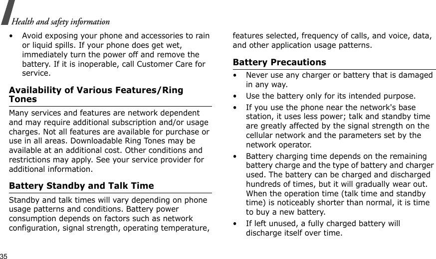 35Health and safety information• Avoid exposing your phone and accessories to rain or liquid spills. If your phone does get wet, immediately turn the power off and remove the battery. If it is inoperable, call Customer Care for service.Availability of Various Features/Ring TonesMany services and features are network dependent and may require additional subscription and/or usage charges. Not all features are available for purchase or use in all areas. Downloadable Ring Tones may be available at an additional cost. Other conditions and restrictions may apply. See your service provider for additional information.Battery Standby and Talk TimeStandby and talk times will vary depending on phone usage patterns and conditions. Battery power consumption depends on factors such as network configuration, signal strength, operating temperature, features selected, frequency of calls, and voice, data, and other application usage patterns. Battery Precautions• Never use any charger or battery that is damaged in any way.• Use the battery only for its intended purpose.• If you use the phone near the network&apos;s base station, it uses less power; talk and standby time are greatly affected by the signal strength on the cellular network and the parameters set by the network operator.• Battery charging time depends on the remaining battery charge and the type of battery and charger used. The battery can be charged and discharged hundreds of times, but it will gradually wear out. When the operation time (talk time and standby time) is noticeably shorter than normal, it is time to buy a new battery.• If left unused, a fully charged battery will discharge itself over time.