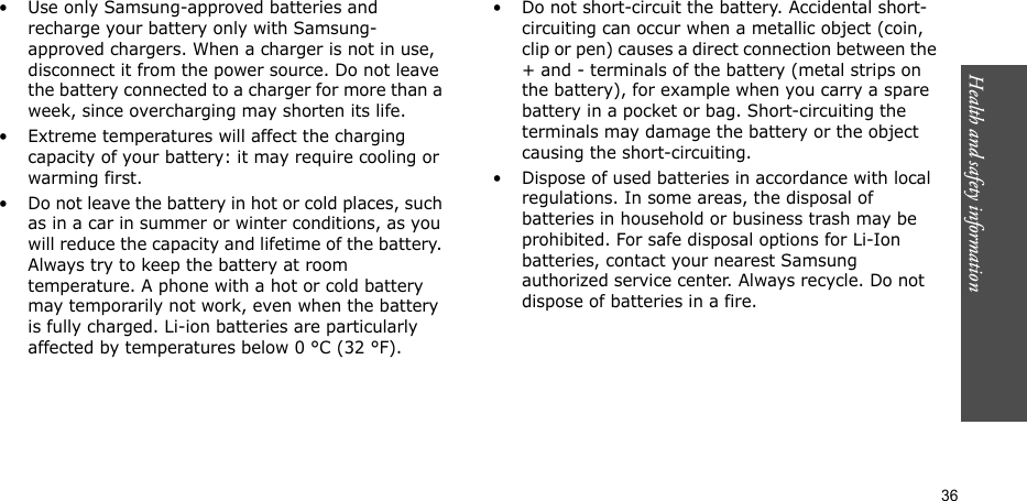 Health and safety information  36• Use only Samsung-approved batteries and recharge your battery only with Samsung-approved chargers. When a charger is not in use, disconnect it from the power source. Do not leave the battery connected to a charger for more than a week, since overcharging may shorten its life.• Extreme temperatures will affect the charging capacity of your battery: it may require cooling or warming first.• Do not leave the battery in hot or cold places, such as in a car in summer or winter conditions, as you will reduce the capacity and lifetime of the battery. Always try to keep the battery at room temperature. A phone with a hot or cold battery may temporarily not work, even when the battery is fully charged. Li-ion batteries are particularly affected by temperatures below 0 °C (32 °F).• Do not short-circuit the battery. Accidental short- circuiting can occur when a metallic object (coin, clip or pen) causes a direct connection between the + and - terminals of the battery (metal strips on the battery), for example when you carry a spare battery in a pocket or bag. Short-circuiting the terminals may damage the battery or the object causing the short-circuiting.• Dispose of used batteries in accordance with local regulations. In some areas, the disposal of batteries in household or business trash may be prohibited. For safe disposal options for Li-Ion batteries, contact your nearest Samsung authorized service center. Always recycle. Do not dispose of batteries in a fire.