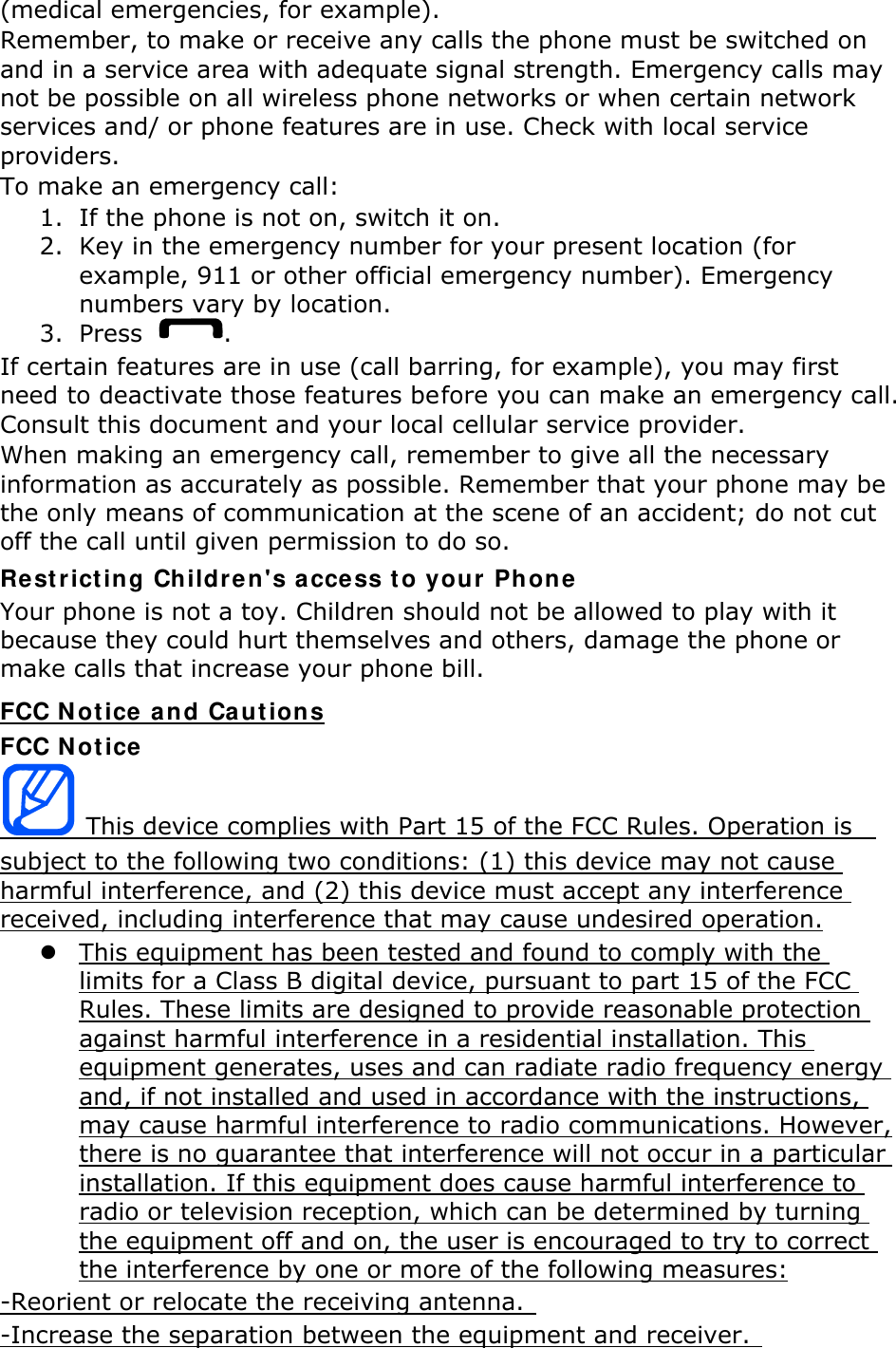 (medical emergencies, for example). Remember, to make or receive any calls the phone must be switched on and in a service area with adequate signal strength. Emergency calls may not be possible on all wireless phone networks or when certain network services and/ or phone features are in use. Check with local service providers. To make an emergency call: 1. If the phone is not on, switch it on. 2. Key in the emergency number for your present location (for example, 911 or other official emergency number). Emergency numbers vary by location. 3. Press  . If certain features are in use (call barring, for example), you may first need to deactivate those features before you can make an emergency call. Consult this document and your local cellular service provider. When making an emergency call, remember to give all the necessary information as accurately as possible. Remember that your phone may be the only means of communication at the scene of an accident; do not cut off the call until given permission to do so. Restricting Childre n&apos;s access t o your Phone  Your phone is not a toy. Children should not be allowed to play with it because they could hurt themselves and others, damage the phone or make calls that increase your phone bill. FCC N ot ice  and Cautions FCC N ot ice  This device complies with Part 15 of the FCC Rules. Operation is   subject to the following two conditions: (1) this device may not cause harmful interference, and (2) this device must accept any interference received, including interference that may cause undesired operation. z This equipment has been tested and found to comply with the limits for a Class B digital device, pursuant to part 15 of the FCC Rules. These limits are designed to provide reasonable protection against harmful interference in a residential installation. This equipment generates, uses and can radiate radio frequency energy and, if not installed and used in accordance with the instructions, may cause harmful interference to radio communications. However, there is no guarantee that interference will not occur in a particular installation. If this equipment does cause harmful interference to radio or television reception, which can be determined by turning the equipment off and on, the user is encouraged to try to correct the interference by one or more of the following measures: -Reorient or relocate the receiving antenna.   -Increase the separation between the equipment and receiver.  