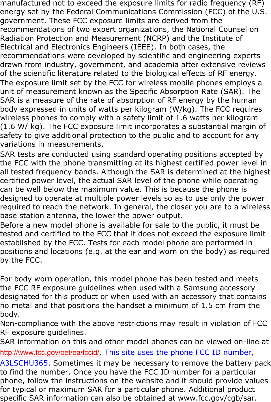 manufactured not to exceed the exposure limits for radio frequency (RF) energy set by the Federal Communications Commission (FCC) of the U.S. government. These FCC exposure limits are derived from the recommendations of two expert organizations, the National Counsel on Radiation Protection and Measurement (NCRP) and the Institute of Electrical and Electronics Engineers (IEEE). In both cases, the recommendations were developed by scientific and engineering experts drawn from industry, government, and academia after extensive reviews of the scientific literature related to the biological effects of RF energy. The exposure limit set by the FCC for wireless mobile phones employs a unit of measurement known as the Specific Absorption Rate (SAR). The SAR is a measure of the rate of absorption of RF energy by the human body expressed in units of watts per kilogram (W/kg). The FCC requires wireless phones to comply with a safety limit of 1.6 watts per kilogram (1.6 W/ kg). The FCC exposure limit incorporates a substantial margin of safety to give additional protection to the public and to account for any variations in measurements. SAR tests are conducted using standard operating positions accepted by the FCC with the phone transmitting at its highest certified power level in all tested frequency bands. Although the SAR is determined at the highest certified power level, the actual SAR level of the phone while operating can be well below the maximum value. This is because the phone is designed to operate at multiple power levels so as to use only the power required to reach the network. In general, the closer you are to a wireless base station antenna, the lower the power output. Before a new model phone is available for sale to the public, it must be tested and certified to the FCC that it does not exceed the exposure limit established by the FCC. Tests for each model phone are performed in positions and locations (e.g. at the ear and worn on the body) as required by the FCC.      For body worn operation, this model phone has been tested and meets the FCC RF exposure guidelines when used with a Samsung accessory designated for this product or when used with an accessory that contains no metal and that positions the handset a minimum of 1.5 cm from the body.   Non-compliance with the above restrictions may result in violation of FCC RF exposure guidelines. SAR information on this and other model phones can be viewed on-line at http://www.fcc.gov/oet/ea/fccid/. This site uses the phone FCC ID number, A3LSCHU365. Sometimes it may be necessary to remove the battery pack to find the number. Once you have the FCC ID number for a particular phone, follow the instructions on the website and it should provide values for typical or maximum SAR for a particular phone. Additional product specific SAR information can also be obtained at www.fcc.gov/cgb/sar. 