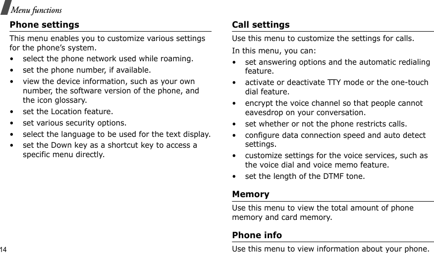 14Menu functionsPhone settings This menu enables you to customize various settings for the phone’s system.• select the phone network used while roaming.• set the phone number, if available.• view the device information, such as your own number, the software version of the phone, and the icon glossary.• set the Location feature.• set various security options.• select the language to be used for the text display.• set the Down key as a shortcut key to access a specific menu directly.Call settingsUse this menu to customize the settings for calls.In this menu, you can:• set answering options and the automatic redialing feature.• activate or deactivate TTY mode or the one-touch dial feature.• encrypt the voice channel so that people cannot eavesdrop on your conversation.• set whether or not the phone restricts calls.• configure data connection speed and auto detect settings.• customize settings for the voice services, such as the voice dial and voice memo feature.• set the length of the DTMF tone.MemoryUse this menu to view the total amount of phone memory and card memory.Phone infoUse this menu to view information about your phone.
