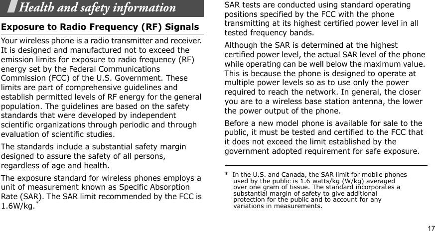 17Health and safety informationExposure to Radio Frequency (RF) SignalsYour wireless phone is a radio transmitter and receiver. It is designed and manufactured not to exceed the emission limits for exposure to radio frequency (RF) energy set by the Federal Communications Commission (FCC) of the U.S. Government. These limits are part of comprehensive guidelines and establish permitted levels of RF energy for the general population. The guidelines are based on the safety standards that were developed by independent scientific organizations through periodic and through evaluation of scientific studies.The standards include a substantial safety margin designed to assure the safety of all persons, regardless of age and health.The exposure standard for wireless phones employs a unit of measurement known as Specific Absorption Rate (SAR). The SAR limit recommended by the FCC is 1.6W/kg.*SAR tests are conducted using standard operating positions specified by the FCC with the phone transmitting at its highest certified power level in all tested frequency bands. Although the SAR is determined at the highest certified power level, the actual SAR level of the phone while operating can be well below the maximum value. This is because the phone is designed to operate at multiple power levels so as to use only the power required to reach the network. In general, the closer you are to a wireless base station antenna, the lower the power output of the phone.Before a new model phone is available for sale to the public, it must be tested and certified to the FCC that it does not exceed the limit established by the government adopted requirement for safe exposure. *  In the U.S. and Canada, the SAR limit for mobile phones used by the public is 1.6 watts/kg (W/kg) averaged over one gram of tissue. The standard incorporates a substantial margin of safety to give additional protection for the public and to account for any variations in measurements.