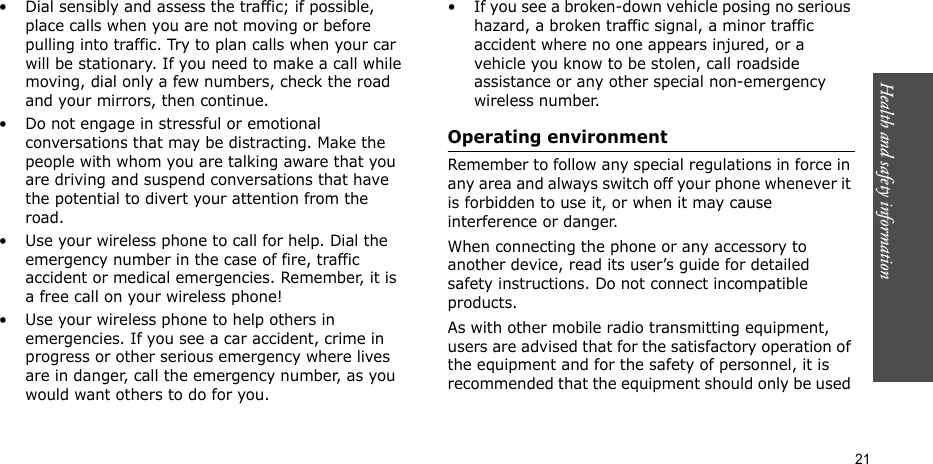 Health and safety information  21• Dial sensibly and assess the traffic; if possible, place calls when you are not moving or before pulling into traffic. Try to plan calls when your car will be stationary. If you need to make a call while moving, dial only a few numbers, check the road and your mirrors, then continue.• Do not engage in stressful or emotional conversations that may be distracting. Make the people with whom you are talking aware that you are driving and suspend conversations that have the potential to divert your attention from the road.• Use your wireless phone to call for help. Dial the emergency number in the case of fire, traffic accident or medical emergencies. Remember, it is a free call on your wireless phone!• Use your wireless phone to help others in emergencies. If you see a car accident, crime in progress or other serious emergency where lives are in danger, call the emergency number, as you would want others to do for you.• If you see a broken-down vehicle posing no serious hazard, a broken traffic signal, a minor traffic accident where no one appears injured, or a vehicle you know to be stolen, call roadside assistance or any other special non-emergency wireless number.Operating environmentRemember to follow any special regulations in force in any area and always switch off your phone whenever it is forbidden to use it, or when it may cause interference or danger.When connecting the phone or any accessory to another device, read its user’s guide for detailed safety instructions. Do not connect incompatible products.As with other mobile radio transmitting equipment, users are advised that for the satisfactory operation of the equipment and for the safety of personnel, it is recommended that the equipment should only be used 