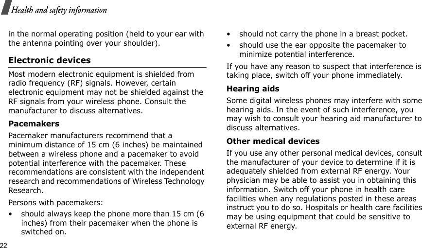 22Health and safety informationin the normal operating position (held to your ear with the antenna pointing over your shoulder).Electronic devicesMost modern electronic equipment is shielded from radio frequency (RF) signals. However, certain electronic equipment may not be shielded against the RF signals from your wireless phone. Consult the manufacturer to discuss alternatives.PacemakersPacemaker manufacturers recommend that a minimum distance of 15 cm (6 inches) be maintained between a wireless phone and a pacemaker to avoid potential interference with the pacemaker. These recommendations are consistent with the independent research and recommendations of Wireless Technology Research.Persons with pacemakers:• should always keep the phone more than 15 cm (6 inches) from their pacemaker when the phone is switched on.• should not carry the phone in a breast pocket.• should use the ear opposite the pacemaker to minimize potential interference.If you have any reason to suspect that interference is taking place, switch off your phone immediately.Hearing aidsSome digital wireless phones may interfere with some hearing aids. In the event of such interference, you may wish to consult your hearing aid manufacturer to discuss alternatives.Other medical devicesIf you use any other personal medical devices, consult the manufacturer of your device to determine if it is adequately shielded from external RF energy. Your physician may be able to assist you in obtaining this information. Switch off your phone in health care facilities when any regulations posted in these areas instruct you to do so. Hospitals or health care facilities may be using equipment that could be sensitive to external RF energy.