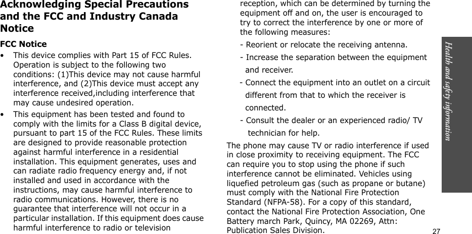 Health and safety information  27Acknowledging Special Precautions and the FCC and Industry Canada NoticeFCC Notice• This device complies with Part 15 of FCC Rules. Operation is subject to the following two conditions: (1)This device may not cause harmful interference, and (2)This device must accept any interference received,including interference that may cause undesired operation.• This equipment has been tested and found to comply with the limits for a Class B digital device, pursuant to part 15 of the FCC Rules. These limits are designed to provide reasonable protection against harmful interference in a residential installation. This equipment generates, uses and can radiate radio frequency energy and, if not installed and used in accordance with the instructions, may cause harmful interference to radio communications. However, there is no guarantee that interference will not occur in a particular installation. If this equipment does cause harmful interference to radio or television reception, which can be determined by turning the equipment off and on, the user is encouraged to try to correct the interference by one or more of the following measures:     - Reorient or relocate the receiving antenna.     - Increase the separation between the equipment         and receiver.     - Connect the equipment into an outlet on a circuit        different from that to which the receiver is         connected.     - Consult the dealer or an experienced radio/ TV         technician for help.The phone may cause TV or radio interference if used in close proximity to receiving equipment. The FCC can require you to stop using the phone if such interference cannot be eliminated. Vehicles using liquefied petroleum gas (such as propane or butane) must comply with the National Fire Protection Standard (NFPA-58). For a copy of this standard, contact the National Fire Protection Association, One Battery march Park, Quincy, MA 02269, Attn: Publication Sales Division.