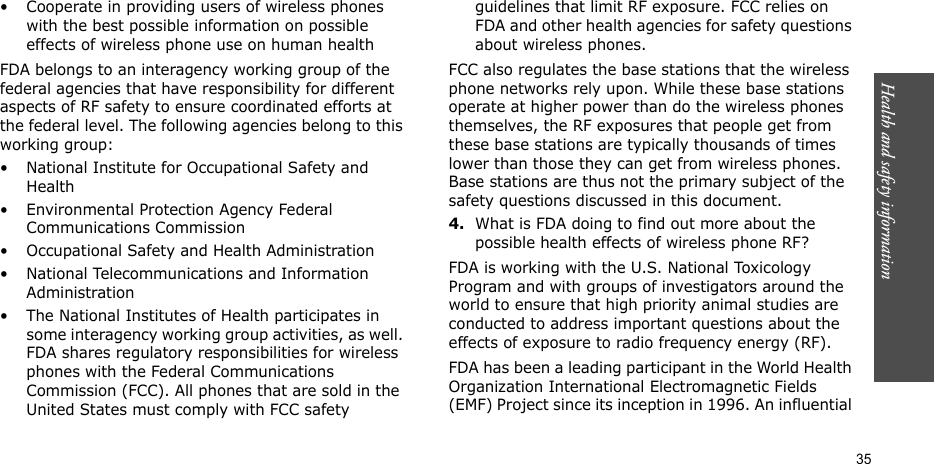 Health and safety information  35• Cooperate in providing users of wireless phones with the best possible information on possible effects of wireless phone use on human healthFDA belongs to an interagency working group of the federal agencies that have responsibility for different aspects of RF safety to ensure coordinated efforts at the federal level. The following agencies belong to this working group:• National Institute for Occupational Safety and Health• Environmental Protection Agency Federal Communications Commission• Occupational Safety and Health Administration• National Telecommunications and Information Administration• The National Institutes of Health participates in some interagency working group activities, as well. FDA shares regulatory responsibilities for wireless phones with the Federal Communications Commission (FCC). All phones that are sold in the United States must comply with FCC safety guidelines that limit RF exposure. FCC relies on FDA and other health agencies for safety questions about wireless phones.FCC also regulates the base stations that the wireless phone networks rely upon. While these base stations operate at higher power than do the wireless phones themselves, the RF exposures that people get from these base stations are typically thousands of times lower than those they can get from wireless phones. Base stations are thus not the primary subject of the safety questions discussed in this document.4.What is FDA doing to find out more about the possible health effects of wireless phone RF?FDA is working with the U.S. National Toxicology Program and with groups of investigators around the world to ensure that high priority animal studies are conducted to address important questions about the effects of exposure to radio frequency energy (RF).FDA has been a leading participant in the World Health Organization International Electromagnetic Fields (EMF) Project since its inception in 1996. An influential 