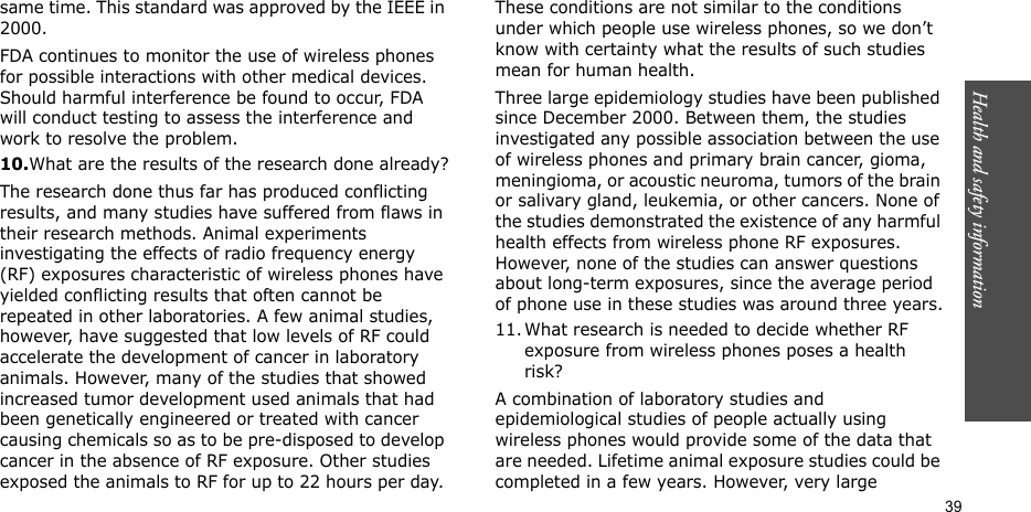 Health and safety information  39same time. This standard was approved by the IEEE in 2000.FDA continues to monitor the use of wireless phones for possible interactions with other medical devices. Should harmful interference be found to occur, FDA will conduct testing to assess the interference and work to resolve the problem.10.What are the results of the research done already?The research done thus far has produced conflicting results, and many studies have suffered from flaws in their research methods. Animal experiments investigating the effects of radio frequency energy (RF) exposures characteristic of wireless phones have yielded conflicting results that often cannot be repeated in other laboratories. A few animal studies, however, have suggested that low levels of RF could accelerate the development of cancer in laboratory animals. However, many of the studies that showed increased tumor development used animals that had been genetically engineered or treated with cancer causing chemicals so as to be pre-disposed to develop cancer in the absence of RF exposure. Other studies exposed the animals to RF for up to 22 hours per day. These conditions are not similar to the conditions under which people use wireless phones, so we don’t know with certainty what the results of such studies mean for human health.Three large epidemiology studies have been published since December 2000. Between them, the studies investigated any possible association between the use of wireless phones and primary brain cancer, gioma, meningioma, or acoustic neuroma, tumors of the brain or salivary gland, leukemia, or other cancers. None of the studies demonstrated the existence of any harmful health effects from wireless phone RF exposures. However, none of the studies can answer questions about long-term exposures, since the average period of phone use in these studies was around three years.11. What research is needed to decide whether RF exposure from wireless phones poses a health risk?A combination of laboratory studies and epidemiological studies of people actually using wireless phones would provide some of the data that are needed. Lifetime animal exposure studies could be completed in a few years. However, very large 