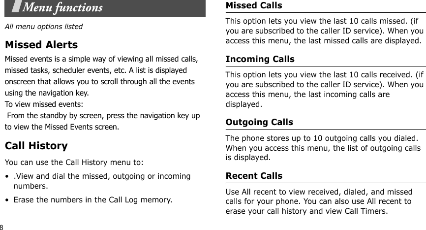 8Menu functionsAll menu options listedMissed AlertsMissed events is a simple way of viewing all missed calls, missed tasks, scheduler events, etc. A list is displayed onscreen that allows you to scroll through all the events using the navigation key.To view missed events: From the standby by screen, press the navigation key up to view the Missed Events screen.Call HistoryYou can use the Call History menu to:• .View and dial the missed, outgoing or incoming numbers.• Erase the numbers in the Call Log memory.Missed Calls   This option lets you view the last 10 calls missed. (if you are subscribed to the caller ID service). When you access this menu, the last missed calls are displayed.Incoming Calls   This option lets you view the last 10 calls received. (if you are subscribed to the caller ID service). When you access this menu, the last incoming calls are displayed.Outgoing Calls  The phone stores up to 10 outgoing calls you dialed. When you access this menu, the list of outgoing calls is displayed.Recent Calls   Use All recent to view received, dialed, and missed calls for your phone. You can also use All recent to erase your call history and view Call Timers.