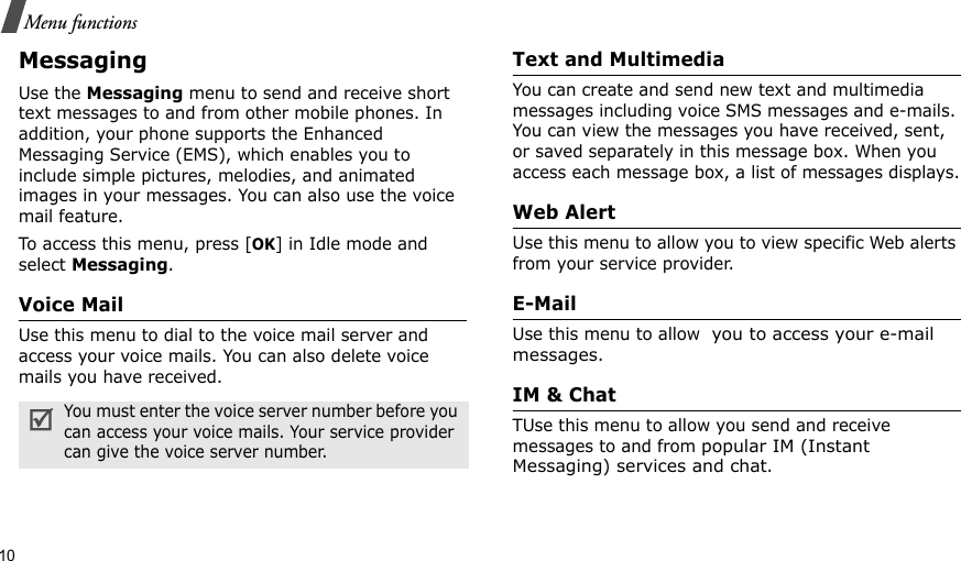 10Menu functionsMessaging Use the Messaging menu to send and receive short text messages to and from other mobile phones. In addition, your phone supports the Enhanced Messaging Service (EMS), which enables you to include simple pictures, melodies, and animated images in your messages. You can also use the voice mail feature.To access this menu, press [OK] in Idle mode and select Messaging.Voice Mail Use this menu to dial to the voice mail server and access your voice mails. You can also delete voice mails you have received.Text and Multimedia You can create and send new text and multimedia messages including voice SMS messages and e-mails. You can view the messages you have received, sent, or saved separately in this message box. When you access each message box, a list of messages displays.Web AlertUse this menu to allow you to view specific Web alerts from your service provider.E-MailUse this menu to allow  you to access your e-mail messages.IM &amp; ChatTUse this menu to allow you send and receive messages to and from popular IM (Instant Messaging) services and chat.You must enter the voice server number before you can access your voice mails. Your service provider can give the voice server number.