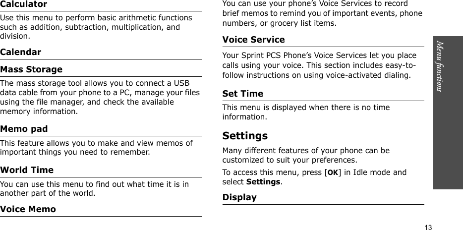 Menu functions    13CalculatorUse this menu to perform basic arithmetic functions such as addition, subtraction, multiplication, and division.CalendarMass StorageThe mass storage tool allows you to connect a USB data cable from your phone to a PC, manage your files using the file manager, and check the available  memory information.Memo pad This feature allows you to make and view memos of important things you need to remember. World Time You can use this menu to find out what time it is in another part of the world.Voice MemoYou can use your phone’s Voice Services to record brief memos to remind you of important events, phone numbers, or grocery list items.Voice ServiceYour Sprint PCS Phone’s Voice Services let you place calls using your voice. This section includes easy-to-follow instructions on using voice-activated dialing. Set TimeThis menu is displayed when there is no time information.Settings Many different features of your phone can be customized to suit your preferences.To access this menu, press [OK] in Idle mode and select Settings.Display 