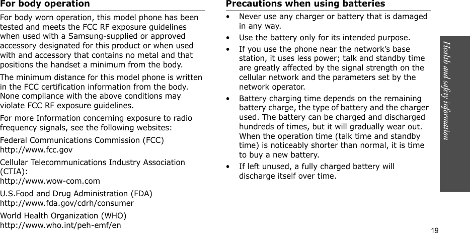 Health and safety information    19For body operationFor body worn operation, this model phone has been tested and meets the FCC RF exposure guidelines when used with a Samsung-supplied or approved accessory designated for this product or when used with and accessory that contains no metal and that positions the handset a minimum from the body.The minimum distance for this model phone is written in the FCC certification information from the body. None compliance with the above conditions may violate FCC RF exposure guidelines.For more Information concerning exposure to radio frequency signals, see the following websites:Federal Communications Commission (FCC)http://www.fcc.govCellular Telecommunications Industry Association (CTIA):http://www.wow-com.comU.S.Food and Drug Administration (FDA)http://www.fda.gov/cdrh/consumerWorld Health Organization (WHO)http://www.who.int/peh-emf/enPrecautions when using batteries• Never use any charger or battery that is damaged in any way.• Use the battery only for its intended purpose.• If you use the phone near the network’s base station, it uses less power; talk and standby time are greatly affected by the signal strength on the cellular network and the parameters set by the network operator. • Battery charging time depends on the remaining battery charge, the type of battery and the charger used. The battery can be charged and discharged hundreds of times, but it will gradually wear out. When the operation time (talk time and standby time) is noticeably shorter than normal, it is time to buy a new battery.• If left unused, a fully charged battery will discharge itself over time.