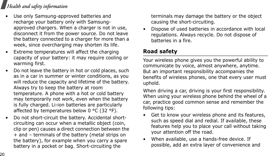 20Health and safety information• Use only Samsung-approved batteries and recharge your battery only with Samsung-approved chargers. When a charger is not in use, disconnect it from the power source. Do not leave the battery connected to a charger for more than a week, since overcharging may shorten its life.• Extreme temperatures will affect the charging capacity of your battery: it may require cooling or warming first.• Do not leave the battery in hot or cold places, such as in a car in summer or winter conditions, as you will reduce the capacity and lifetime of the battery. Always try to keep the battery at room temperature. A phone with a hot or cold battery may temporarily not work, even when the battery is fully charged. Li-ion batteries are particularly affected by temperatures below 0 °C (32 °F).• Do not short-circuit the battery. Accidental short-circuiting can occur when a metallic object (coin, clip or pen) causes a direct connection between the + and – terminals of the battery (metal strips on the battery), for example when you carry a spare battery in a pocket or bag. Short-circuiting the terminals may damage the battery or the object causing the short-circuiting.• Dispose of used batteries in accordance with local regulations. Always recycle. Do not dispose of batteries in a fire.Road safetyYour wireless phone gives you the powerful ability to communicate by voice, almost anywhere, anytime. But an important responsibility accompanies the benefits of wireless phones, one that every user must uphold.When driving a car, driving is your first responsibility. When using your wireless phone behind the wheel of a car, practice good common sense and remember the following tips:• Get to know your wireless phone and its features, such as speed dial and redial. If available, these features help you to place your call without taking your attention off the road.• When available, use a hands-free device. If possible, add an extra layer of convenience and 
