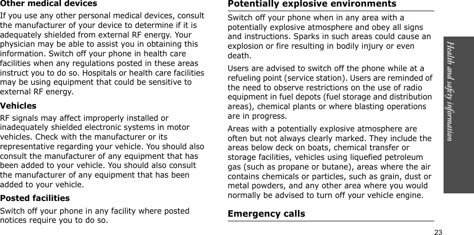 Health and safety information  23Other medical devicesIf you use any other personal medical devices, consult the manufacturer of your device to determine if it is adequately shielded from external RF energy. Your physician may be able to assist you in obtaining this information. Switch off your phone in health care facilities when any regulations posted in these areas instruct you to do so. Hospitals or health care facilities may be using equipment that could be sensitive to external RF energy.VehiclesRF signals may affect improperly installed or inadequately shielded electronic systems in motor vehicles. Check with the manufacturer or its representative regarding your vehicle. You should also consult the manufacturer of any equipment that has been added to your vehicle. You should also consult the manufacturer of any equipment that has been added to your vehicle.Posted facilitiesSwitch off your phone in any facility where posted notices require you to do so.Potentially explosive environmentsSwitch off your phone when in any area with a potentially explosive atmosphere and obey all signs and instructions. Sparks in such areas could cause an explosion or fire resulting in bodily injury or even death.Users are advised to switch off the phone while at a refueling point (service station). Users are reminded of the need to observe restrictions on the use of radio equipment in fuel depots (fuel storage and distribution areas), chemical plants or where blasting operations are in progress.Areas with a potentially explosive atmosphere are often but not always clearly marked. They include the areas below deck on boats, chemical transfer or storage facilities, vehicles using liquefied petroleum gas (such as propane or butane), areas where the air contains chemicals or particles, such as grain, dust or metal powders, and any other area where you would normally be advised to turn off your vehicle engine.Emergency calls