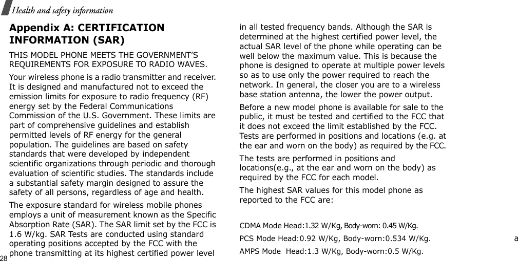 28Health and safety informationAppendix A: CERTIFICATION INFORMATION (SAR)THIS MODEL PHONE MEETS THE GOVERNMENT’S REQUIREMENTS FOR EXPOSURE TO RADIO WAVES.Your wireless phone is a radio transmitter and receiver. It is designed and manufactured not to exceed the emission limits for exposure to radio frequency (RF) energy set by the Federal Communications Commission of the U.S. Government. These limits are part of comprehensive guidelines and establish permitted levels of RF energy for the general population. The guidelines are based on safety standards that were developed by independent scientific organizations through periodic and thorough evaluation of scientific studies. The standards include a substantial safety margin designed to assure the safety of all persons, regardless of age and health.The exposure standard for wireless mobile phones employs a unit of measurement known as the Specific Absorption Rate (SAR). The SAR limit set by the FCC is 1.6 W/kg. SAR Tests are conducted using standard operating positions accepted by the FCC with the phone transmitting at its highest certified power level in all tested frequency bands. Although the SAR is determined at the highest certified power level, the actual SAR level of the phone while operating can be well below the maximum value. This is because the phone is designed to operate at multiple power levels so as to use only the power required to reach the network. In general, the closer you are to a wireless base station antenna, the lower the power output.Before a new model phone is available for sale to the public, it must be tested and certified to the FCC that it does not exceed the limit established by the FCC. Tests are performed in positions and locations (e.g. at the ear and worn on the body) as required by the FCC. The tests are performed in positions and locations(e.g., at the ear and worn on the body) as required by the FCC for each model.The highest SAR values for this model phone as reported to the FCC are:  CDMA Mode Head:1.32 W/Kg, Body-worn: 0.45 W/Kg.                       PCS Mode Head:0.92 W/Kg, Body-worn:0.534 W/Kg.                               aAMPS Mode  Head:1.3 W/Kg, Body-worn:0.5 W/Kg.                             