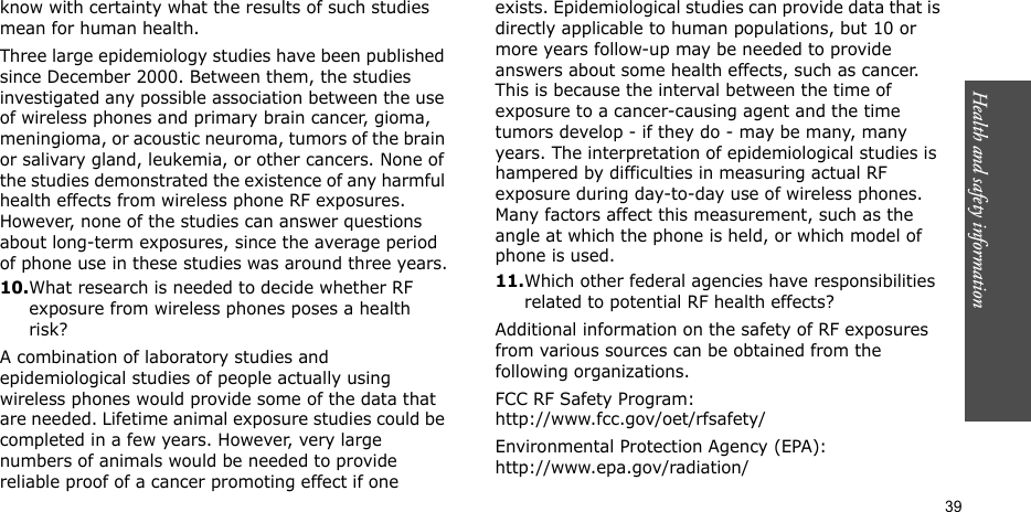 Health and safety information  39know with certainty what the results of such studies mean for human health.Three large epidemiology studies have been published since December 2000. Between them, the studies investigated any possible association between the use of wireless phones and primary brain cancer, gioma, meningioma, or acoustic neuroma, tumors of the brain or salivary gland, leukemia, or other cancers. None of the studies demonstrated the existence of any harmful health effects from wireless phone RF exposures. However, none of the studies can answer questions about long-term exposures, since the average period of phone use in these studies was around three years.10.What research is needed to decide whether RF exposure from wireless phones poses a health risk?A combination of laboratory studies and epidemiological studies of people actually using wireless phones would provide some of the data that are needed. Lifetime animal exposure studies could be completed in a few years. However, very large numbers of animals would be needed to provide reliable proof of a cancer promoting effect if one exists. Epidemiological studies can provide data that is directly applicable to human populations, but 10 or more years follow-up may be needed to provide answers about some health effects, such as cancer. This is because the interval between the time of exposure to a cancer-causing agent and the time tumors develop - if they do - may be many, many years. The interpretation of epidemiological studies is hampered by difficulties in measuring actual RF exposure during day-to-day use of wireless phones. Many factors affect this measurement, such as the angle at which the phone is held, or which model of phone is used.11.Which other federal agencies have responsibilities related to potential RF health effects?Additional information on the safety of RF exposures from various sources can be obtained from the following organizations.FCC RF Safety Program:http://www.fcc.gov/oet/rfsafety/Environmental Protection Agency (EPA):http://www.epa.gov/radiation/
