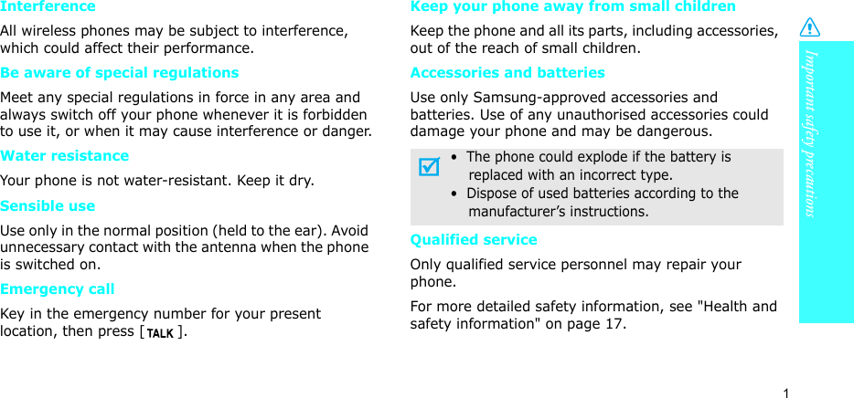 Important safety precautions1InterferenceAll wireless phones may be subject to interference, which could affect their performance.Be aware of special regulationsMeet any special regulations in force in any area and always switch off your phone whenever it is forbidden to use it, or when it may cause interference or danger.Water resistanceYour phone is not water-resistant. Keep it dry. Sensible useUse only in the normal position (held to the ear). Avoid unnecessary contact with the antenna when the phone is switched on.Emergency callKey in the emergency number for your present location, then press [ ]. Keep your phone away from small children Keep the phone and all its parts, including accessories, out of the reach of small children.Accessories and batteriesUse only Samsung-approved accessories and batteries. Use of any unauthorised accessories could damage your phone and may be dangerous.Qualified serviceOnly qualified service personnel may repair your phone.For more detailed safety information, see &quot;Health and safety information&quot; on page 17.•  The phone could explode if the battery is    replaced with an incorrect type.•  Dispose of used batteries according to the    manufacturer’s instructions.