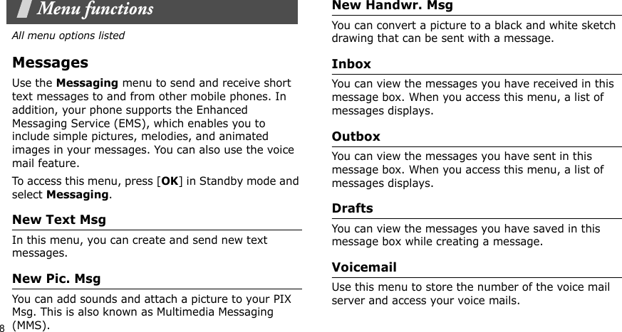8Menu functionsAll menu options listedMessagesUse the Messaging menu to send and receive short text messages to and from other mobile phones. In addition, your phone supports the Enhanced Messaging Service (EMS), which enables you to include simple pictures, melodies, and animated images in your messages. You can also use the voice mail feature.To access this menu, press [OK] in Standby mode and select Messaging.New Text Msg In this menu, you can create and send new text messages. New Pic. MsgYou can add sounds and attach a picture to your PIX Msg. This is also known as Multimedia Messaging (MMS).New Handwr. Msg You can convert a picture to a black and white sketch drawing that can be sent with a message. InboxYou can view the messages you have received in this message box. When you access this menu, a list of messages displays.Outbox You can view the messages you have sent in this message box. When you access this menu, a list of messages displays.DraftsYou can view the messages you have saved in this message box while creating a message.VoicemailUse this menu to store the number of the voice mail server and access your voice mails.